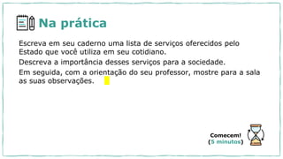 Na prática
Escreva em seu caderno uma lista de serviços oferecidos pelo
Estado que você utiliza em seu cotidiano.
Descreva a importância desses serviços para a sociedade.
Em seguida, com a orientação do seu professor, mostre para a sala
as suas observações.
Comecem!
(5 minutos)
 