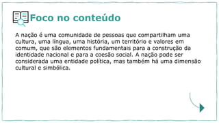 Foco no conteúdo
A nação é uma comunidade de pessoas que compartilham uma
cultura, uma língua, uma história, um território e valores em
comum, que são elementos fundamentais para a construção da
identidade nacional e para a coesão social. A nação pode ser
considerada uma entidade política, mas também há uma dimensão
cultural e simbólica.
 