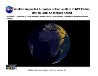 Satellite Supported Estimates of Human Rate of NPP Carbon
                       Use on Land: Challenges Ahead
M. Imhoff1, L. Bounoua1, P. Zhang1 and Rama Nemani2 - NASA’s Goddard Space Flight Center1 and Ames Research
Center2




                           2010 Fall AGU Meeting, Dec. 13-17, San Francisco, CA
 
