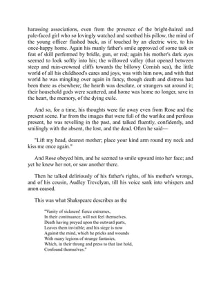 harassing associations, even from the presence of the bright-haired and
pale-faced girl who so lovingly watched and soothed his pillow, the mind of
the young officer flashed back, as if touched by an electric wire, to his
once-happy home. Again his manly father's smile approved of some task or
feat of skill performed by bridle, gun, or rod; again his mother's dark eyes
seemed to look softly into his; the willowed valley (that opened between
steep and ruin-crowned cliffs towards the billowy Cornish sea), the little
world of all his childhood's cares and joys, was with him now, and with that
world he was mingling over again in fancy, though death and distress had
been there as elsewhere; the hearth was desolate, or strangers sat around it;
their household gods were scattered, and home was home no longer, save in
the heart, the memory, of the dying exile.
And so, for a time, his thoughts were far away even from Rose and the
present scene. Far from the images that were full of the warlike and perilous
present, he was revelling in the past, and talked fluently, confidently, and
smilingly with the absent, the lost, and the dead. Often he said—
"Lift my head, dearest mother; place your kind arm round my neck and
kiss me once again."
And Rose obeyed him, and he seemed to smile upward into her face; and
yet he knew her not, or saw another there.
Then he talked deliriously of his father's rights, of his mother's wrongs,
and of his cousin, Audley Trevelyan, till his voice sank into whispers and
anon ceased.
This was what Shakspeare describes as the
"Vanity of sickness! fierce extremes,
In their continuance, will not feel themselves.
Death having preyed upon the outward parts,
Leaves them invisible; and his siege is now
Against the mind, which he pricks and wounds
With many legions of strange fantasies,
Which, in their throng and press to that last hold,
Confound themselves."
 