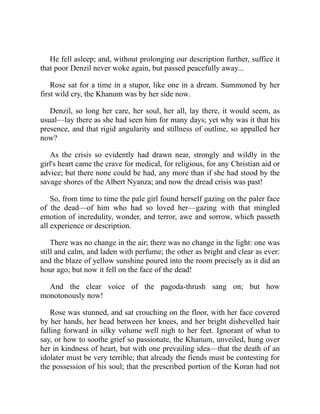 He fell asleep; and, without prolonging our description further, suffice it
that poor Denzil never woke again, but passed peacefully away...
Rose sat for a time in a stupor, like one in a dream. Summoned by her
first wild cry, the Khanum was by her side now.
Denzil, so long her care, her soul, her all, lay there, it would seem, as
usual—lay there as she had seen him for many days; yet why was it that his
presence, and that rigid angularity and stillness of outline, so appalled her
now?
As the crisis so evidently had drawn near, strongly and wildly in the
girl's heart came the crave for medical, for religious, for any Christian aid or
advice; but there none could be had, any more than if she had stood by the
savage shores of the Albert Nyanza; and now the dread crisis was past!
So, from time to time the pale girl found herself gazing on the paler face
of the dead—of him who had so loved her—gazing with that mingled
emotion of incredulity, wonder, and terror, awe and sorrow, which passeth
all experience or description.
There was no change in the air; there was no change in the light: one was
still and calm, and laden with perfume; the other as bright and clear as ever:
and the blaze of yellow sunshine poured into the room precisely as it did an
hour ago; but now it fell on the face of the dead!
And the clear voice of the pagoda-thrush sang on; but how
monotonously now!
Rose was stunned, and sat crouching on the floor, with her face covered
by her hands, her head between her knees, and her bright dishevelled hair
falling forward in silky volume well nigh to her feet. Ignorant of what to
say, or how to soothe grief so passionate, the Khanum, unveiled, hung over
her in kindness of heart, but with one prevailing idea—that the death of an
idolater must be very terrible; that already the fiends must be contesting for
the possession of his soul; that the prescribed portion of the Koran had not
 