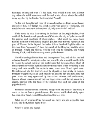 been read to him; and even if it had been, what would it avail now, till that
day when the solid mountains and the soft white clouds should be rolled
away together by the blast of the trumpet of Azrael?
So his last thoughts had been of his dead mother, as Rose remembered,
and not of her. Her father was dead; Mabel was gone to Toorkistan, too
surely beyond ransom or redemption: oh, why was she left to live?
If the sense of exile is so strong in the heart of the Anglo-Indian, even
amid all the luxuries and splendours of Calcutta, the city of palaces—amid
the gaieties and frivolities of Chowringhee,—what must that sense have
been to the heart of this lonely English girl, far away beyond Peshawur, the
gate of Western India, beyond the Indus, fifteen hundred English miles, as
the crow flies, "up-country," from the mouth of the Hooghley and the shore
of Bengal—where the railway whistle will long be unheard, and where
Murray, Cook, and Bradshaw may never yet be known!
Notwithstanding all that Rose had undergone of late, and all that she had
schooled herself to anticipate as but too probable, she was still unable fully
to realise the actual extent of the misfortunes that threatened her. Much of
that deep misery which Sybil had endured elsewhere, when crouching in the
damp and mist outside her mother's door, came over Rose's spirit now.
Henceforward, she felt that life must be objectless; that safety or pursuit,
freedom or captivity, sea or land, must be all alike to her; and for a time her
poor brain, so long oppressed by successive sorrows and excitements,
became almost unconscious of external impressions, and she sat as one in a
dream, hearing only the buzz of the summer flies and the voice of the
pagoda-thrush.
Suddenly another sound seemed to mingle with the notes of the birds; it
came on the air from a great distance. She started and looked wildly up—
her once-clear hazel eyes all bloodshot and tearless now.
What was it? what is it? for the sound was there, and she seemed to hear
it still, and the Khanum heard it too!
Nearer it came, and nearer.
 