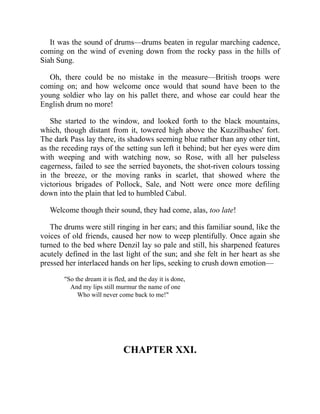 It was the sound of drums—drums beaten in regular marching cadence,
coming on the wind of evening down from the rocky pass in the hills of
Siah Sung.
Oh, there could be no mistake in the measure—British troops were
coming on; and how welcome once would that sound have been to the
young soldier who lay on his pallet there, and whose ear could hear the
English drum no more!
She started to the window, and looked forth to the black mountains,
which, though distant from it, towered high above the Kuzzilbashes' fort.
The dark Pass lay there, its shadows seeming blue rather than any other tint,
as the receding rays of the setting sun left it behind; but her eyes were dim
with weeping and with watching now, so Rose, with all her pulseless
eagerness, failed to see the serried bayonets, the shot-riven colours tossing
in the breeze, or the moving ranks in scarlet, that showed where the
victorious brigades of Pollock, Sale, and Nott were once more defiling
down into the plain that led to humbled Cabul.
Welcome though their sound, they had come, alas, too late!
The drums were still ringing in her ears; and this familiar sound, like the
voices of old friends, caused her now to weep plentifully. Once again she
turned to the bed where Denzil lay so pale and still, his sharpened features
acutely defined in the last light of the sun; and she felt in her heart as she
pressed her interlaced hands on her lips, seeking to crush down emotion—
"So the dream it is fled, and the day it is done,
And my lips still murmur the name of one
Who will never come back to me!"
CHAPTER XXI.
 