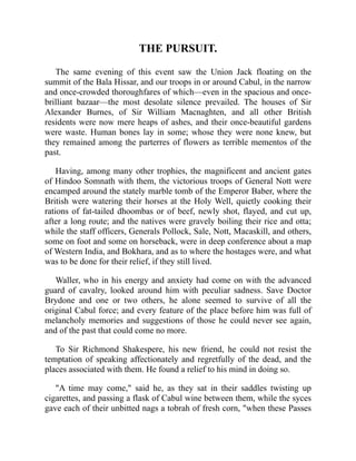 THE PURSUIT.
The same evening of this event saw the Union Jack floating on the
summit of the Bala Hissar, and our troops in or around Cabul, in the narrow
and once-crowded thoroughfares of which—even in the spacious and once-
brilliant bazaar—the most desolate silence prevailed. The houses of Sir
Alexander Burnes, of Sir William Macnaghten, and all other British
residents were now mere heaps of ashes, and their once-beautiful gardens
were waste. Human bones lay in some; whose they were none knew, but
they remained among the parterres of flowers as terrible mementos of the
past.
Having, among many other trophies, the magnificent and ancient gates
of Hindoo Somnath with them, the victorious troops of General Nott were
encamped around the stately marble tomb of the Emperor Baber, where the
British were watering their horses at the Holy Well, quietly cooking their
rations of fat-tailed dhoombas or of beef, newly shot, flayed, and cut up,
after a long route; and the natives were gravely boiling their rice and otta;
while the staff officers, Generals Pollock, Sale, Nott, Macaskill, and others,
some on foot and some on horseback, were in deep conference about a map
of Western India, and Bokhara, and as to where the hostages were, and what
was to be done for their relief, if they still lived.
Waller, who in his energy and anxiety had come on with the advanced
guard of cavalry, looked around him with peculiar sadness. Save Doctor
Brydone and one or two others, he alone seemed to survive of all the
original Cabul force; and every feature of the place before him was full of
melancholy memories and suggestions of those he could never see again,
and of the past that could come no more.
To Sir Richmond Shakespere, his new friend, he could not resist the
temptation of speaking affectionately and regretfully of the dead, and the
places associated with them. He found a relief to his mind in doing so.
"A time may come," said he, as they sat in their saddles twisting up
cigarettes, and passing a flask of Cabul wine between them, while the syces
gave each of their unbitted nags a tobrah of fresh corn, "when these Passes
 