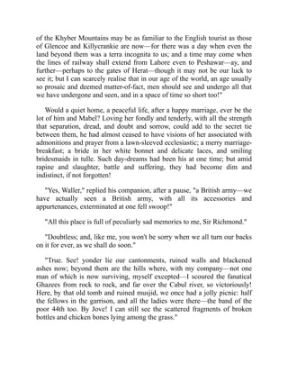 of the Khyber Mountains may be as familiar to the English tourist as those
of Glencoe and Killycrankie are now—for there was a day when even the
land beyond them was a terra incognita to us; and a time may come when
the lines of railway shall extend from Lahore even to Peshawar—ay, and
further—perhaps to the gates of Herat—though it may not be our luck to
see it; but I can scarcely realise that in our age of the world, an age usually
so prosaic and deemed matter-of-fact, men should see and undergo all that
we have undergone and seen, and in a space of time so short too!"
Would a quiet home, a peaceful life, after a happy marriage, ever be the
lot of him and Mabel? Loving her fondly and tenderly, with all the strength
that separation, dread, and doubt and sorrow, could add to the secret tie
between them, he had almost ceased to have visions of her associated with
admonitions and prayer from a lawn-sleeved ecclesiastic; a merry marriage-
breakfast; a bride in her white bonnet and delicate laces, and smiling
bridesmaids in tulle. Such day-dreams had been his at one time; but amid
rapine and slaughter, battle and suffering, they had become dim and
indistinct, if not forgotten!
"Yes, Waller," replied his companion, after a pause, "a British army—we
have actually seen a British army, with all its accessories and
appurtenances, exterminated at one fell swoop!"
"All this place is full of peculiarly sad memories to me, Sir Richmond."
"Doubtless; and, like me, you won't be sorry when we all turn our backs
on it for ever, as we shall do soon."
"True. See! yonder lie our cantonments, ruined walls and blackened
ashes now; beyond them are the hills where, with my company—not one
man of which is now surviving, myself excepted—I scoured the fanatical
Ghazees from rock to rock, and far over the Cabul river, so victoriously!
Here, by that old tomb and ruined musjid, we once had a jolly picnic: half
the fellows in the garrison, and all the ladies were there—the band of the
poor 44th too. By Jove! I can still see the scattered fragments of broken
bottles and chicken bones lying among the grass."
 