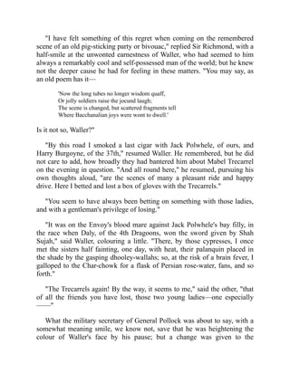 "I have felt something of this regret when coming on the remembered
scene of an old pig-sticking party or bivouac," replied Sir Richmond, with a
half-smile at the unwonted earnestness of Waller, who had seemed to him
always a remarkably cool and self-possessed man of the world; but he knew
not the deeper cause he had for feeling in these matters. "You may say, as
an old poem has it—
'Now the long tubes no longer wisdom quaff,
Or jolly soldiers raise the jocund laugh;
The scene is changed, but scattered fragments tell
Where Bacchanalian joys were wont to dwell.'
Is it not so, Waller?"
"By this road I smoked a last cigar with Jack Polwhele, of ours, and
Harry Burgoyne, of the 37th," resumed Waller. He remembered, but he did
not care to add, how broadly they had bantered him about Mabel Trecarrel
on the evening in question. "And all round here," he resumed, pursuing his
own thoughts aloud, "are the scenes of many a pleasant ride and happy
drive. Here I betted and lost a box of gloves with the Trecarrels."
"You seem to have always been betting on something with those ladies,
and with a gentleman's privilege of losing."
"It was on the Envoy's blood mare against Jack Polwhele's bay filly, in
the race when Daly, of the 4th Dragoons, won the sword given by Shah
Sujah," said Waller, colouring a little. "There, by those cypresses, I once
met the sisters half fainting, one day, with heat, their palanquin placed in
the shade by the gasping dhooley-wallahs; so, at the risk of a brain fever, I
galloped to the Char-chowk for a flask of Persian rose-water, fans, and so
forth."
"The Trecarrels again! By the way, it seems to me," said the other, "that
of all the friends you have lost, those two young ladies—one especially
——"
What the military secretary of General Pollock was about to say, with a
somewhat meaning smile, we know not, save that he was heightening the
colour of Waller's face by his pause; but a change was given to the
 