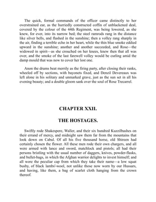 The quick, formal commands of the officer came distinctly to her
overstrained ear, as the hurriedly constructed coffin of unblackened deal,
covered by the colour of the 44th Regiment, was being lowered, as she
knew, for ever, into its narrow bed; the steel ramrods rang in the distance
like silver bells, and flashed in the sunshine; then a volley rang sharply in
the air, finding a terrible echo in her heart, while the thin blue smoke eddied
upward in the sunshine; another and another succeeded, and Rose—the
widowed in spirit—as she crouched on her knees, knew then that all was
over, and the smoke of the last farewell volley would be curling amid the
damp mould that was now to cover her lost one.
Anon the drums beat merrily as the firing party, after closing their ranks,
wheeled off by sections, with bayonets fixed, and Denzil Devereaux was
left alone in his solitary and unmarked grave, just as the sun set in all his
evening beauty; and a double gloom sank over the soul of Rose Trecarrel.
CHAPTER XXII.
THE HOSTAGES.
Swiftly rode Shakespere, Waller, and their six hundred Kuzzilbashes on
their errand of mercy, and midnight saw them far from the mountains that
look down on Cabul. Of all his five thousand horse, old Shireen had
certainly chosen the flower. All these men rode their own chargers, and all
were armed with lance and sword, matchlock and pistols; all had their
persons bristling with the usual number of daggers, knives, powder-flasks,
and bullet-bags, in which the Afghan warrior delights to invest himself; and
all wore the peculiar cap from which they take their name—a low squat
busby, of black lambs'-wool, not unlike those now worn by our Hussars,
and having, like them, a bag of scarlet cloth hanging from the crown
thereof.
 