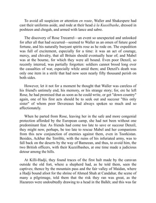 To avoid all suspicion or attention en route, Waller and Shakespere had
cast their uniforms aside, and rode at their head à la Kussilbashe, dressed in
poshteen and chogah, and armed with lance and sabre.
The discovery of Rose Trecarrel—an event so unexpected and unlooked
for after all that had occurred—seemed to Waller as an omen of future good
fortune, and his naturally buoyant spirits rose as he rode on. The expedition
was full of excitement, especially for a time: it was an act of courage,
mercy, and chivalry, that all Britain should eventually hear of; and Mabel
was at the bourne, for which they were all bound. Even poor Denzil, so
recently interred, was partially forgotten: soldiers cannot brood long over
the casualties of war, especially while amid them; and Denzil's death was
only one item in a strife that had now seen nearly fifty thousand perish on
both sides.
However, let it not for a moment be thought that Waller was careless of
his friend's untimely end, his memory, or his strange story; for, ere he left
Rose, he had promised that as soon as he could write, or get "down country"
again, one of his first acts should be to seek out and succour "this only
sister" of whom poor Devereaux had always spoken so much and so
affectionately.
When he parted from Rose, leaving her in the safe and more congenial
protection afforded by the European camp, she had not been without one
predominant fear. As friends had come too late to save or succour Denzil,
they might now, perhaps, be too late to rescue Mabel and her companions
from this new conjunction of enemies against them, even in Toorkistan.
Besides, Ackbar the Terrible, with the ruins of his infuriated army, was to
fall back on the deserts by the way of Bameean, and thus, to avoid him, the
two British officers, with their Kuzzilbashes, at one time made a judicious
detour among the hills.
At Killi-Hadji, they found traces of the first halt made by the caravan
outside the old fort, where a shepherd had, as he told them, seen the
captives; thence by the mountain pass and the fair valley of Maidan, where
a Hadji bound afoot for the shrine of Ahmed Shah at Candahar, the scene of
many a pilgrimage, told them that the risk they ran was great, as the
Hazarees were undoubtedly drawing to a head in the Balkh; and this was far
 