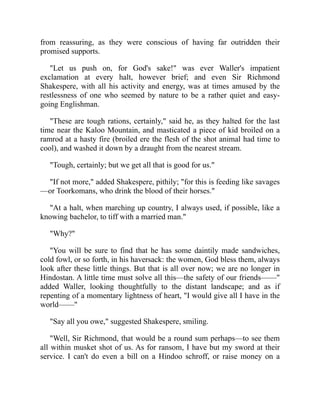from reassuring, as they were conscious of having far outridden their
promised supports.
"Let us push on, for God's sake!" was ever Waller's impatient
exclamation at every halt, however brief; and even Sir Richmond
Shakespere, with all his activity and energy, was at times amused by the
restlessness of one who seemed by nature to be a rather quiet and easy-
going Englishman.
"These are tough rations, certainly," said he, as they halted for the last
time near the Kaloo Mountain, and masticated a piece of kid broiled on a
ramrod at a hasty fire (broiled ere the flesh of the shot animal had time to
cool), and washed it down by a draught from the nearest stream.
"Tough, certainly; but we get all that is good for us."
"If not more," added Shakespere, pithily; "for this is feeding like savages
—or Toorkomans, who drink the blood of their horses."
"At a halt, when marching up country, I always used, if possible, like a
knowing bachelor, to tiff with a married man."
"Why?"
"You will be sure to find that he has some daintily made sandwiches,
cold fowl, or so forth, in his haversack: the women, God bless them, always
look after these little things. But that is all over now; we are no longer in
Hindostan. A little time must solve all this—the safety of our friends——"
added Waller, looking thoughtfully to the distant landscape; and as if
repenting of a momentary lightness of heart, "I would give all I have in the
world——"
"Say all you owe," suggested Shakespere, smiling.
"Well, Sir Richmond, that would be a round sum perhaps—to see them
all within musket shot of us. As for ransom, I have but my sword at their
service. I can't do even a bill on a Hindoo schroff, or raise money on a
 