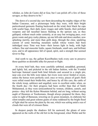 whisker, as John de Castro did at Goa; but I can polish off a few of those
savages, as they deserve to be."
The dawn of a second day saw them descending the mighty ridges of the
Indian Caucasus, and a picturesque body they were, with their bright
particoloured garments floating backward on the wind; their black fur caps
with scarlet bags, their dark, keen visages and sable beards, their polished
weapons and tall tasselled lances flashing in the uprisen sun, as they
galloped, without much order certainly, at an easy but swinging pace, over
green waste and grey rocky plateau, up one hill-side and down another, now
splashing merrily, and more than girth deep, through the clear, sparkling
current of some brawling mountain nullah whose waters had been
imbridged since Time was born—their horses light in body, with high
withers, fine and muscular limbs, square foreheads, small ears, and brilliant
eyes, and to all appearance fall of speed, spirit, and a strength that seemed
never to flag.
And sooth to say, the gallant Kuzzilbashes took every care to preserve
those qualities so desirable alike for pursuit or flight.
At every brief halt, they were carefully unbitted, unsaddled, groomed,
and lightly fed, and picketed in the old Indian fashion, with the V-ended
heel-rope fastened round both hind fetlocks and secured to a single pin;
near cuts over the hills were taken, but rivers were never forded or swum,
unless the horses were perfectly cool; once or twice, pieces of goat's flesh
were rolled round their bridle-bits; and hence by all this care, the cattle of
the whole troop, unblown and ungalled, were in excellent order, when, on
the fourth day—for their progress had been swifter than that of Saleh
Mohammed, as they were unincumbered by women, children, camels, and
ponies—they left the Kaloo Mountain behind, and ere long, without seeing
aught of Hazarees or Toorkomans, though always prepared for them, they
came in sight of Bameean, towering on its green mountain, its elaborate but
silent temples and great solemn giants of stone reddened by the bright flood
of light shed far across the plain by the sun, which was setting amid a sea of
clouds that were all of crimson flame.
In deepest purple the shadows fell far eastward; the gleam of arms
appeared on the walls of the old fort in the foreground, when Waller and Sir
 