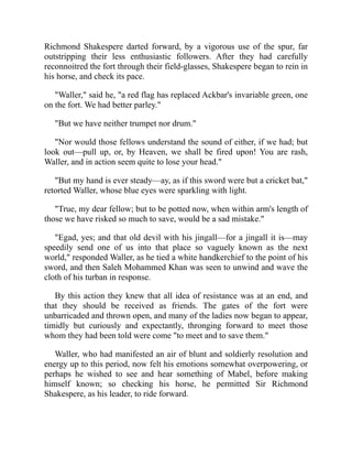 Richmond Shakespere darted forward, by a vigorous use of the spur, far
outstripping their less enthusiastic followers. After they had carefully
reconnoitred the fort through their field-glasses, Shakespere began to rein in
his horse, and check its pace.
"Waller," said he, "a red flag has replaced Ackbar's invariable green, one
on the fort. We had better parley."
"But we have neither trumpet nor drum."
"Nor would those fellows understand the sound of either, if we had; but
look out—pull up, or, by Heaven, we shall be fired upon! You are rash,
Waller, and in action seem quite to lose your head."
"But my hand is ever steady—ay, as if this sword were but a cricket bat,"
retorted Waller, whose blue eyes were sparkling with light.
"True, my dear fellow; but to be potted now, when within arm's length of
those we have risked so much to save, would be a sad mistake."
"Egad, yes; and that old devil with his jingall—for a jingall it is—may
speedily send one of us into that place so vaguely known as the next
world," responded Waller, as he tied a white handkerchief to the point of his
sword, and then Saleh Mohammed Khan was seen to unwind and wave the
cloth of his turban in response.
By this action they knew that all idea of resistance was at an end, and
that they should be received as friends. The gates of the fort were
unbarricaded and thrown open, and many of the ladies now began to appear,
timidly but curiously and expectantly, thronging forward to meet those
whom they had been told were come "to meet and to save them."
Waller, who had manifested an air of blunt and soldierly resolution and
energy up to this period, now felt his emotions somewhat overpowering, or
perhaps he wished to see and hear something of Mabel, before making
himself known; so checking his horse, he permitted Sir Richmond
Shakespere, as his leader, to ride forward.
 