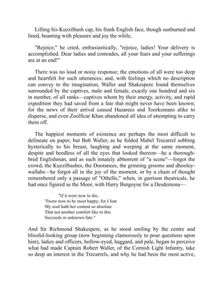Lifting his Kuzzilbash cap, his frank English face, though sunburned and
lined, beaming with pleasure and joy the while,
"Rejoice," he cried, enthusiastically, "rejoice, ladies! Your delivery is
accomplished. Dear ladies and comrades, all your fears and your sufferings
are at an end!"
There was no loud or noisy response; the emotions of all were too deep
and heartfelt for such utterances; and, with feelings which no description
can convey to the imagination, Waller and Shakespere found themselves
surrounded by the captives, male and female, exactly one hundred and six
in number, of all ranks—captives whom by their energy, activity, and rapid
expedition they had saved from a fate that might never have been known;
for the news of their arrival caused Hazarees and Toorkomans alike to
disperse, and even Zoolficar Khan abandoned all idea of attempting to carry
them off.
The happiest moments of existence are perhaps the most difficult to
delineate on paper; but Bob Waller, as he folded Mabel Trecarrel sobbing
hysterically to his breast, laughing and weeping at the same moment,
despite and heedless of all the eyes that looked thereon—he a thorough-
bred Englishman, and as such innately abhorrent of "a scene"—forgot the
crowd, the Kuzzilbashes, the Dooranees, the grinning grooms and dhooley-
wallahs—he forgot all in the joy of the moment, or by a chain of thought
remembered only a passage of "Othello," when, in garrison theatricals, he
had once figured as the Moor, with Harry Burgoyne for a Desdemona—
"If it were now to die,
'Twere now to be most happy; for I fear
My soul hath her content so absolute
That not another comfort like to this
Succeeds in unknown fate."
And Sir Richmond Shakespere, as he stood smiling by the centre and
blissful-looking group (now beginning clamorously to pour questions upon
him), ladies and officers, hollow-eyed, haggard, and pale, began to perceive
what had made Captain Robert Waller, of the Cornish Light Infantry, take
so deep an interest in the Trecarrels, and why he had been the most active,
 