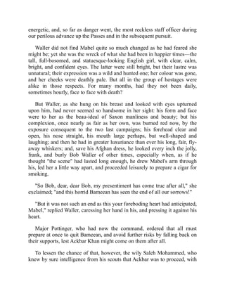 energetic, and, so far as danger went, the most reckless staff officer during
our perilous advance up the Passes and in the subsequent pursuit.
Waller did not find Mabel quite so much changed as he had feared she
might be; yet she was the wreck of what she had been in happier times—the
tall, full-bosomed, and statuesque-looking English girl, with clear, calm,
bright, and confident eyes. The latter were still bright, but their lustre was
unnatural; their expression was a wild and hunted one; her colour was gone,
and her cheeks were deathly pale. But all in the group of hostages were
alike in those respects. For many months, had they not been daily,
sometimes hourly, face to face with death?
But Waller, as she hung on his breast and looked with eyes upturned
upon him, had never seemed so handsome in her sight: his form and face
were to her as the beau-ideal of Saxon manliness and beauty; but his
complexion, once nearly as fair as her own, was burned red now, by the
exposure consequent to the two last campaigns; his forehead clear and
open, his nose straight, his mouth large perhaps, but well-shaped and
laughing; and then he had in greater luxuriance than ever his long, fair, fly-
away whiskers; and, save his Afghan dress, he looked every inch the jolly,
frank, and burly Bob Waller of other times, especially when, as if he
thought "the scene" had lasted long enough, he drew Mabel's arm through
his, led her a little way apart, and proceeded leisurely to prepare a cigar for
smoking.
"So Bob, dear, dear Bob, my presentiment has come true after all," she
exclaimed; "and this horrid Bameean has seen the end of all our sorrows!"
"But it was not such an end as this your foreboding heart had anticipated,
Mabel," replied Waller, caressing her hand in his, and pressing it against his
heart.
Major Pottinger, who had now the command, ordered that all must
prepare at once to quit Bameean, and avoid further risks by falling back on
their supports, lest Ackbar Khan might come on them after all.
To lessen the chance of that, however, the wily Saleh Mohammed, who
knew by sure intelligence from his scouts that Ackbar was to proceed, with
 
