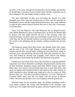the relics of his army, through the Akrobat Pass into the Balkh, advised that
all should take a circuitous route towards Cabul; and this suggestion was at
once adopted by the now-happy hostages and the escort.
Two days afterwards, as they were traversing the summit of a little
mountain pass, their long and winding train of horse and foot guarded by
Kuzzilbash Lancers and the wilder-looking Dooranees, they came suddenly
in sight of those whom General Pollock had sent to meet and, if necessary,
to succour them.
These were Her Majesty's 3rd Light Dragoons, the 1st Bengal Cavalry,
and Captain Backhouse's train of mountain guns, all led by Sir Robert Sale
in person; and who might describe the joy of that meeting, when the
rescued hostages cast their eager eyes and hands towards them in joy, and
when they saw the old familiar uniforms covering all the green slope, while
the cavalry came galloping and the infantry rushing tumultuously towards
them!
The dragoons sprang from their horses, the infantry broke their ranks,
and the men of the 13th Light Infantry crowded round the wife of their
colonel and the other rescued ladies, holding out their hard brown hands in
welcome; eyes were glistening, lips quivering, and many a hurrah was, for a
time, half choked by emotion and sympathy, while officers and soldiers
again and again shook hands like brothers that had been long parted.
Friends now met friends from whom they had been so long and painfully
separated; wives threw themselves exultingly and passionately into the arms
of their husbands; daughters leaned upon their fathers' breasts and wept.
Many there were whose widowed hearts had none to meet them there; and
many an orphan child stretched forth its little hands to the ranks wherein its
father marched no more, though some might give a kiss or a caress to "Tom
Brown's little 'un—Tom that was killed at Ghuznee," or to the "little lass of
Corporal Smith—poor Jack that was killed with his missus at Khoord
Cabul;" but these sad episodes were soon forgotten amid the general joy.
Wheeled round on the mountain slope, the artillery thundered forth a
royal salute; muskets and swords were brandished in the sunshine; caps
tossed up, to be caught and tossed up again; reiterated English cheers woke
 