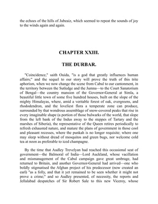 the echoes of the hills of Jubeaiz, which seemed to repeat the sounds of joy
to the winds again and again.
CHAPTER XXIII.
THE DURBAR.
"Coincidence," saith Ouida, "is a god that greatly influences human
affairs;" and the sequel to our story will prove the truth of this trite
aphorism, when we now change the scene from Cabul to our cantonment, in
the territory between the Sutledge and the Jumna—to the Court Sanatorium
of Bengal—the country mansion of the Governor-General at Simla, a
beautiful little town of some five hundred houses, built on the slope of the
mighty Himalayas, where, amid a veritable forest of oak, evergreens, and
rhododendron, and the loveliest flora a temperate zone can produce,
surrounded by that wondrous assemblage of snow-covered peaks that rise in
every imaginable shape (a portion of those bulwarks of the world, that slope
from the left bank of the Indus away to the steppes of Tartary and the
marshes of Siberia), the representative of the Queen retires periodically to
refresh exhausted nature, and mature the plans of government in those cool
and pleasant recesses, where the punkah is no longer requisite; where one
may sleep without dread of mosquitos and green bugs, nor welcome cold
tea at noon as preferable to iced champagne.
By the time that Audley Trevelyan had reached this occasional seat of
government—the Balmoral of India—Lord Auckland, whose vacillation
and mismanagement of the Cabul campaign gave great umbrage, had
returned to Britain, and another Governor-General had arrived—one who
boldly stigmatised the Afghan project of his predecessor (now created an
earl) "as a folly, and that it yet remained to be seen whether it might not
prove a crime;" and so Audley presented, of necessity, the reports and
Jellalabad despatches of Sir Robert Sale to this new Viceroy, whose
 
