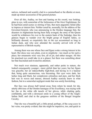 natives, turbaned and scantily clad in a cummerbund or the dhottie at most,
made up minor accessories of the general picture.
Over all this, Audley, on foot and leaning on his sword, was looking,
glass in eye, with somewhat of the listlessness of the blasé Englishman; for
he had been amid scenes so stirring of late, that mere pageantry failed alike
to impress or interest him. Neither cared he, assuredly, for the address of the
Governor-General, who was announcing in the Oordoo language that, the
disasters in Afghanistan having been fully avenged, the army of the Queen
would be withdrawn for ever to the eastern bank of the Sutledge; then his
glances began to wander over the bright group of English ladies, so
brilliantly dressed, so exquisitely fair, to the eye accustomed so long to
Indian dusk, and who now attended the recently arrived wife of the
representative of British royalty.
Among them was one whose face and figure woke a strong interest in his
heart. Her dress was very plain, even to simplicity—too much so for such a
place; her ornaments were very few, all of jet, and rather meagre. All this
his practised eye could take in at a glance; but there was something about
her that fascinated and riveted his attention.
Not much over nineteen, apparently, and rather petite in stature, she
looked consequently younger—more girlish than her years; but her figure
was graceful, her air indescribably high-bred, and having in it a hauteur
that, being quite unconscious, was becoming. Her eyes were dark, her
lashes long and black, her complexion colourless and pure, and her thick
hair was in waves and masses, dressed Audley scarcely knew in what
fashion, but in a somewhat negligent mode that was sorely bewitching.
Her face was always half turned away from where he stood; for she,
utterly oblivious of the Oordoo harangue of his Excellency, was toying with
her fan or the white silk tassels of her gloves, while chatting gaily,
confidently, and with a downcast smile to a young officer of the Anglo-
Indian Staff, and clad in the gorgeous uniform of the Bengal Irregular
Cavalry.
That she was a beautiful girl, a little proud, perhaps, of the sang-azure in
her veins, was pretty evident; that she might be impulsive, too, and quick to
 