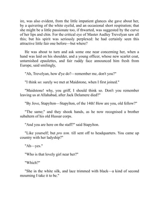 ire, was also evident, from the little impatient glances she gave about her,
by a quivering of the white eyelid, and an occasional short respiration; that
she might be a little passionate too, if thwarted, was suggested by the curve
of her lips and chin. For the critical eye of Master Audley Trevelyan saw all
this; but his spirit was seriously perplexed: he had certainly seen this
attractive little fair one before—but where?
He was about to turn and ask some one near concerning her, when a
hand was laid on his shoulder, and a young officer, whose new scarlet coat,
untarnished epaulettes, and fair ruddy face announced him fresh from
Europe, said smilingly,
"Ah, Trevelyan, how d'ye do?—remember me, don't you?"
"I think so: surely we met at Maidstone, when I first joined."
"Maidstone! why, you griff, I should think so. Don't you remember
leaving us at Allahabad, after Jack Delamere died?"
"By Jove, Stapylton—Stapylton, of the 14th! How are you, old fellow?"
"The same;" and they shook hands, as he now recognised a brother
subaltern of his old Hussar corps.
"And you are here on the staff?" said Stapylton.
"Like yourself; but pro tem. till sent off to headquarters. You came up
country with her ladyship?"
"Ah—yes."
"Who is that lovely girl near her?"
"Which?"
"She in the white silk, and lace trimmed with black—a kind of second
mourning I take it to be."
 