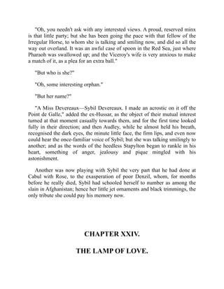 "Oh, you needn't ask with any interested views. A proud, reserved minx
is that little party; but she has been going the pace with that fellow of the
Irregular Horse, to whom she is talking and smiling now, and did so all the
way out overland. It was an awful case of spoon in the Red Sea, just where
Pharaoh was swallowed up; and the Viceroy's wife is very anxious to make
a match of it, as a plea for an extra ball."
"But who is she?"
"Oh, some interesting orphan."
"But her name?"
"A Miss Devereaux—Sybil Devereaux. I made an acrostic on it off the
Point de Galle," added the ex-Hussar, as the object of their mutual interest
turned at that moment casually towards them, and for the first time looked
fully in their direction; and then Audley, while he almost held his breath,
recognised the dark eyes, the minute little face, the firm lips, and even now
could hear the once-familiar voice of Sybil; but she was talking smilingly to
another; and as the words of the heedless Stapylton began to rankle in his
heart, something of anger, jealousy and pique mingled with his
astonishment.
Another was now playing with Sybil the very part that he had done at
Cabul with Rose, to the exasperation of poor Denzil, whom, for months
before he really died, Sybil had schooled herself to number as among the
slain in Afghanistan; hence her little jet ornaments and black trimmings, the
only tribute she could pay his memory now.
CHAPTER XXIV.
THE LAMP OF LOVE.
 