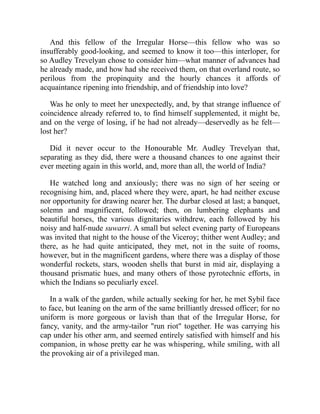 And this fellow of the Irregular Horse—this fellow who was so
insufferably good-looking, and seemed to know it too—this interloper, for
so Audley Trevelyan chose to consider him—what manner of advances had
he already made, and how had she received them, on that overland route, so
perilous from the propinquity and the hourly chances it affords of
acquaintance ripening into friendship, and of friendship into love?
Was he only to meet her unexpectedly, and, by that strange influence of
coincidence already referred to, to find himself supplemented, it might be,
and on the verge of losing, if he had not already—deservedly as he felt—
lost her?
Did it never occur to the Honourable Mr. Audley Trevelyan that,
separating as they did, there were a thousand chances to one against their
ever meeting again in this world, and, more than all, the world of India?
He watched long and anxiously; there was no sign of her seeing or
recognising him, and, placed where they were, apart, he had neither excuse
nor opportunity for drawing nearer her. The durbar closed at last; a banquet,
solemn and magnificent, followed; then, on lumbering elephants and
beautiful horses, the various dignitaries withdrew, each followed by his
noisy and half-nude suwarri. A small but select evening party of Europeans
was invited that night to the house of the Viceroy; thither went Audley; and
there, as he had quite anticipated, they met, not in the suite of rooms,
however, but in the magnificent gardens, where there was a display of those
wonderful rockets, stars, wooden shells that burst in mid air, displaying a
thousand prismatic hues, and many others of those pyrotechnic efforts, in
which the Indians so peculiarly excel.
In a walk of the garden, while actually seeking for her, he met Sybil face
to face, but leaning on the arm of the same brilliantly dressed officer; for no
uniform is more gorgeous or lavish than that of the Irregular Horse, for
fancy, vanity, and the army-tailor "run riot" together. He was carrying his
cap under his other arm, and seemed entirely satisfied with himself and his
companion, in whose pretty ear he was whispering, while smiling, with all
the provoking air of a privileged man.
 