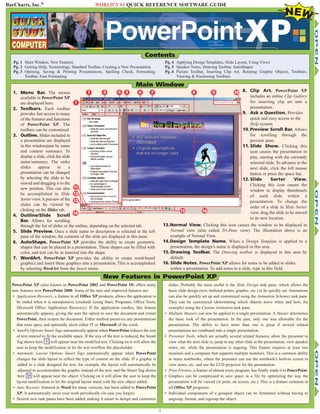 BarCharts, Inc.® WORLD’S #1 QUICK REFERENCE SOFTWARE GUIDE
PowerPoint XP (also known as PowerPoint 2002 and PowerPoint 10) offers many
new features over PowerPoint 2000. Some of the new and improved features are:
• Application Recovery, a feature in all Office XP products, allows the application to
be ended when it is unresponsive (crashed) (using Start, Programs, Office Tools,
Microsoft Office Application Recovery). If the application crashes, this feature
automatically appears, giving the user the option to save the document and restart
PowerPoint, then reopen the document. Either method preserves any presentations
that were open, and optionally alerts either IT or Microsoft of the crash.
• AutoFit Options Smart Tags automatically appear when PowerPoint reduces the size
of text entered to fit the available space. If the size of the text is reduced, the Smart
Tag shown here will appear near the modified text. Clicking on it will allow the
user to keep the modification or let the text overflow the placeholder.
• Automatic Layout Options Smart Tags automatically appear when PowerPoint
changes the slide layout to reflect the type of content on the slide. If a graphic is
added to a slide designed for text, for example, the layout will automatically be
adjusted to accommodate the graphic instead of the text, and the Smart Tag shown
here will appear near the object. Clicking on it will allow the user to keep the
layout modification or let the original layout stand with the new object added.
• Auto Recover, featured in Word for many versions, has been added to PowerPoint
XP. It automatically saves your work periodically (in case you forget).
• Several new task panes have been added, making it easier to design and customize
slides. Probably the most useful is the Slide Design task pane, which allows the
basic slide design (text, bulleted points, graphic, etc.) to be quickly set. Animations
can also be quickly set up and customized using the Animation Schemes task pane.
They can be customized (determining which objects move when and how, for
example) using the Custom Animation task pane.
• Multiple Masters can now be applied to a single presentation. A Master determines
the basic look of the presentation. In the past, only one was allowable for the
presentation. The ability to have more than one is great if several related
presentations are combined into a single presentation.
• Presenter Tools, which are actually several related features, allow the presenter to
view what the next slide is, jump to any other slide in the presentation, view speaker
notes, etc. while the presentation is ongoing. This feature requires at least two
monitors and a computer that supports multiple monitors. This is a common ability
in many notebooks, where the presenter can use the notebook’s built-in screen to
view notes, etc. and use the LCD projector for the presentation.
• Print Preview, a feature of almost every program, has finally made it to PowerPoint.
• Graphics can be compressed to save space in a file by optimizing the way the
presentation will be viewed (in print, on screen, etc.). This is a feature common in
all Office XP programs.
• Individual components of a grouped object can be formatted without having to
ungroup, format, and regroup the object.
New Features in PowerPoint XP
1. Menu Bar. The menus
available in PowerPoint XP
are displayed here.
2. Toolbars. Each toolbar
provides fast access to many
of the features and functions
of PowerPoint XP. The
toolbars can be customized.
3. Outline. Slides included in
a presentation are displayed
in this windowpane by name
and content summary. To
display a slide, click the slide
name/summary. The order
slides appear in a
presentation can be changed
by selecting the slide to be
moved and dragging it to the
new position. This can also
be accomplished in Slide
Sorter view.A preview of the
slides can be viewed by
clicking on the Slides tab.
4. Outline/Slide Scroll
Bar. Allows for scrolling
through the list of slides or the outline, depending on the selected tab.
5. Slide Preview. Once a slide name or description is selected in the left
pane of the window, the contents of the slide are displayed in this pane.
6. AutoShape. PowerPoint XP provides the ability to create geometric
shapes that can be placed in a presentation. These shapes can be filled with
color, and text can be in inserted into the shape.
7. WordArt. PowerPoint XP provides the ability to create word-based
graphics and insert these graphics into a presentation. This is accomplished
by selecting WordArt from the Insert menu.
8. Clip Art. PowerPoint XP
includes an online Clip Gallery
for inserting clip art into a
presentation.
9. Ask a Question. Provides
quick and easy access to the
Help system.
10. Preview Scroll Bar. Allows
for scrolling through the
preview pane.
11. Slide Show. Clicking this
icon causes the presentation to
play, starting with the currently
selected slide. To advance to the
next slide, click the left mouse
button or press the space bar.
12. Slide Sorter View.
Clicking this icon causes the
window to display thumbnails
of each slide within a
presentation. To change the
order of a slide in Slide Sorter
view, drag the slide to be moved
to its new location.
Contents
Pg. 1 Main Window, New Features
Pg. 2 Getting Help, Terminology, Standard Toolbar, Creating a New Presentation
Pg. 3 Opening, Saving & Printing Presentations, Spelling Check, Formatting
Toolbar, Font Formatting
Pg. 4 Applying Design Templates, Slide Layout, Using Views
Pg. 5 Speaker Notes, Drawing Toolbar, AutoShapes
Pg. 6 Picture Toolbar, Inserting Clip Art, Rotating Graphic Objects, Toolbars,
Viewing & Positioning Toolbars
1
13.Normal View. Clicking this icon causes the window to be displayed in
Normal view (also called Tri-Pane view). The illustration above is an
example of Normal View.
14.Design Template Name. When a Design Template is applied to a
presentation, the design’s name is displayed in this area.
15. Drawing Toolbar. The Drawing toolbar is displayed in this area by
default.
16. Slide Notes. PowerPoint XP allows for notes to be added to slides
within a presentation. To add notes to a slide, type in this field.
2
Main Window
6 7
5
4
3 8 9 10
11
12
13
14
16
15
1
 