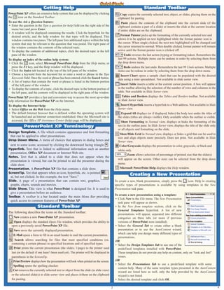 Design Template. A file which contains appearance and font formatting
that can be applied to other presentations.
Drop Down Menu. A menu of choices that appears in dialog boxes and
next to some icons; accessed by clicking the downward facing triangle .
Hyperlink. Text that is linked to additional information such as another
presentation, Office XP document or Internet Web site.
Notes. Text that is added to a slide that does not appear when the
presentation is viewed, but can be printed to aid the presenter during the
slide show.
Presentation. A PowerPoint XP file that contains a slide show.
ScreenTip. Text that appears when an icon, hyperlink, etc. is pointed
at, but not clicked. In this example, the text “Save.”
Slide. A page of a presentation that can contain text, graphics,
graphs, charts, sounds and movies.
Slide Show. This view is what PowerPoint is designed for. It is used to
give a presentation before an audience.
Toolbar. A toolbar is a bar located under the main Menu Bar providing
quick access to common features of PowerPoint XP.
PowerPoint XP Terminology
To create a new, blank presentation, simply press the icon. Help in creating
specific types of presentations is available by using templates in the New
Presentation task pane.
To create a new presentation using a template:
• Click New in the File menu. The New Presentation
task pane will appear as shown.
• In the New from template section, click on the
General Templates hyperlink. A list of new
presentations will appear, separated into different
categories on three tabs (or more if previous
versions of PowerPoint were installed).
• Select the General Tab to create either a blank
presentation or to use the AutoContent wizard,
which can help you design many different types of
presentations.
OR
• Select the Design Templates Tab to use one of the
predefined templates installed with PowerPoint.
These templates do not provide any help on content, only on “look and feel”
issues.
OR
• Select the Presentations Tab to use a predefined template with some
content help. Many of the same template types presented in the AutoContent
wizard are listed here as well, only the help provided by the AutoContent
wizard is not listed.
• Select the desired template and click OK.
Creating a New Presentation
Copy copies the currently selected text, object, or slides, placing them on the
clipboard for pasting.
Paste places the contents of the clipboard into the current slide (if the
clipboard contains a part of a slide) or inserts the slide at the current location
if entire slides are on the clipboard.
Format Painter picks up the formatting of the currently selected text and
allows it to be applied on text highlighted while the format painter icon is
the cursor. When single clicked, the next text highlighted will be changed and
the cursor returned to normal. When double clicked, format painter will remain
active until the format painter icon is clicked off.
Undo reverses the last action (typing or formatting) taken. Remembers the
last 99 actions. Multiple items can be undone in order by selecting them from
the drop down menu.
Redo undoes the last undo. Remembers the last 99 Undo actions. Multiple
items can be redone in order by selecting them from the drop down menu.
Insert Chart opens a sample chart that can be populated with the desired
data using a mini spreadsheet. Not available in slide sorter view.
Insert Table inserts a table at the current cursor position. A box will appear
in the toolbar allowing the selection of the number of rows and columns in the
table. Not available in Slide Sorter view.
Tables and Borders displays the Tables and Borders toolbar. Not available
in Slide Sorter view.
Insert Hyperlink inserts a hyperlink to a Web address. Not available in Slide
Sorter view.
Expand All displays (or if displayed, hides) the body text under the titles of
the slides (titles are always visible). Only available when the outline is visible.
Show Formatting in Normal view, displays or hides the formatting of the
text in the outline pane. In Slide Sorter view, displays the title of the slide only
or all objects and formatting on the slide.
Show/Hide Grid in Normal view, displays or hides a grid that can be used to
size and align objects more precisely. Does not print. Not available in Slide
Sorter view.
Color/Grayscale displays the presentation in color, grayscale, or black and
white only.
Zoom allows selection of percentage of printed size that the slide(s)
will appear on the screen. Other sizes can be selected from the drop down
menu.
Microsoft PowerPoint Help displays the Help window.
Standard Toolbar
The following describes the icons on the Standard toolbar:
New creates a new PowerPoint XP presentation.
Open displays the standard Open File window, which provides the ability to
open a previously saved PowerPoint XP file.
Save saves the currently displayed presentation.
E-Mail opens a form to fill in an email header to mail the current presentation.
Search allows searching for files that meet specified conditions (ex.
containing a certain phrase) in specified locations and of specified types.
Print prints the current presentation (the slides; 1/page) to the printer used
last (or the default if one hasn’t been used yet). The printer will be displayed in
parenthesis in the ScreenTip.
Print Preview displays how the presentation will look when printed on the screen.
Spelling opens the spelling checker.
Cut removes the currently selected text or object from the slide (in slide view)
or the selected slide(s) in slide sorter view and places it/them on the clipboard
for pasting.
Standard Toolbar
Getting Help
2
PowerPoint XP offers an extensive help system that can be displayed by clicking
the icon on the Standard Toolbar.
To use the Ask a Question feature:
• Enter the question in the Type a question for help field (on the right side of the
menu bar) and press Enter.
• A window will be displayed containing the results. Click the hyperlink for the
desired article, and the help window for that topic will be displayed. This
window contains two panes. The left pane lists additional topics within the help
system that may be relevant to the question that was posed. The right pane of
the window contains the contents of the selected topic.
• To display the contents of additional topics, click the desired topic in the left
pane of the window.
To display an index of the online help system:
• Click the icon, select Microsoft PowerPoint Help from the Help menu, or
press the F1 key, and the Help window will be displayed.
• Click the Index tab located at the top of the left pane of the window.
• Choose a keyword from the keyword list or enter a word or phrase in the Type
Keywords field. Once the word or phrase has been entered, click the Search button.
• A list of topics that contain the word or phrase is listed in the bottom portion
of the left pane of the window.
• To display the contents of a topic, click the desired topic in the bottom portion of
the left pane, and the contents will be displayed in the right pane of the window.
PowerPoint XP provides a fast and convenient way to access the most up-to-date
help information for PowerPoint XP on the Internet.
To display the Internet help:
• Select Office on the Web from the Help menu.
• The default Internet browser that is defined within the operating system will
be launched and an Internet connection established. Once the Microsoft site is
accessed, the Office XP Assistance Center (help) page will be displayed.
A
 