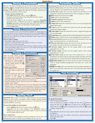 3
The New Presentation task pane can also be used to open a presentation by
selecting a recently used presentation from the list in the Open a presentation
section. The icon can also be used to open any presentation. This icon is also
available on the Standard toolbar. The same list of recently accessed files is
available at the bottom of the File menu.
To open a file not recently used:
• Select Open from the File menu or click the button.
• Navigate to the desired folder in the right pane of the Open window.
• Select the name from the list.
• If the file doesn’t appear in the list because it is not a PowerPoint
presentation, but is a different type (such as a Harvard Graphics or
Freelance presentation), select the correct type of file in the Files of type
drop down list (types will vary depending on installed options).
• Click the Open button.
It is very important to save your presentations frequently to prevent data loss.
Once a presentation has been named and saved for the first time, PowerPoint will
not prompt for a name again; rather it will update the file each time it is saved. If
a copy of a file is needed, use the Save As command to make a copy with a new
name and/or location.
To save a file in a folder:
• Select Save or Save As from the File menu.
• Navigate to the desired folder in the right pane of the Save As window.
• Enter a name in the File name field.
• Select the type of file (PowerPoint, Text, Web page, Template, graphics format
(such as GIF, BMP, or JPEG, etc.) in the Save as type drop down list (types will
vary depending on installed options).
• Click the Save button.
Saving a Presentation
A
PowerPoint XP provides an extensive online dictionary for checking the
spelling of words within a presentation. Many common spelling mistakes
never get flagged at all, however, due to AutoCorrect. This feature fixes many
common problems as you type.
To check the spelling of a presentation:
• Select Spelling from the Tools menu or press the icon.
• Suggestions for the correct spelling of the highlighted word are
displayed in the Suggestions pane of the window. To insert a word from
the list, double click the word.
To use AutoCorrect:
Type as normal. If you misspell a word (for example teh) AutoCorrect will
automatically replace it with the correct spelling, (in this case, the).
Spelling Check
Formatting Toolbar
The following describes the icons on the Formatting toolbar:
Font displays the font of the currently selected text and allows
it to be changed to any installed font in the drop down menu.
Font Size displays the size of the selected text and allows it to be
changed by selecting from the drop down menu or typing in a number.
Bold changes the selected text to bold.
Italic italicizes the selected text.
Underline underlines the selected text.
Shadow s
sh
ha
ad
do
ow
ws
s the selected text.
Align Left formats the selected text to have an even left margin and a
ragged right margin.
Center centers the selected text between the left and right margins,
leaving both margins ragged.
Align Right formats the selected text to have a ragged left margin and
an even right margin.
Numbering places a number in front of each paragraph in the selected text.
Bullets places a bullet in front of each paragraph in the selected text.
Increase Font Size increases the font size of the selected text to the next
larger size listed in the Font size drop down menu.
Decrease Font Size decreases the font size of the selected text to the
next smaller size listed in the Font size drop down menu.
Decrease Indent reduces the left margin indent of the selected
paragraph(s) by 1/2 inch.
Increase Indent increases the left margin indent of the selected
paragraph(s) by 1/2 inch.
Font Color changes the text color of the selected text to 1 of a few
predefined colors (based on those in the design template and others used in the
presentation), or a custom color may be selected from the drop down menu.
Slide Design opens the Slide Design task pane to provide quick
access to design templates (backgrounds, font styles, etc.), colors, and
animations.
New Slide adds a new slide after the current slide and displays the
Slide Layout task pane to pick the style of the slide (title slide, bulleted
text, graph, etc.).
There are many options available
when a presentation is printed. If you
want a single copy of all the slides
printed (with 1 slide per page) to
the printer last used (usually the
system’s default printer), the
icon may be used.
To print a presentation:
• Select Print from the File menu and
the window shown at right will be
displayed.
• Select the printer you wish to use
and observe its status (Idle, Needs
Attention, or the number of
documents waiting to be printed on that printer). Click the Properties button if
printing properties (paper tray, contrast, etc.) need to be set.
• Select the number of copies desired and check the Collate box if you want
multiple copies collated.
• Specify what is to be printed from the Print what drop down menu (slides,
handouts, notes, or the outline of the presentation). If Handouts is selected,
specify the number of slides to print per page and their arrangement (3 is often
selected, as lined space is provided to the right of each slide for note-taking).
• Specify whether to print in color, grayscale, or pure black and white.
• Click OK to print the presentation.
Printing a Presentation
Font Formatting
To specify font options:
• Select the text to be formatted.
• Click the button to change the font, the button to
change the font size, the button to bold the text, the button to
italicize the text the button to underline the text, and/or the to place
a shadow around the text.
OR
• Select Font from the Format menu, and the window illustrated above will
be displayed.
• Specify the font, style, size, effects, and color by using the drop down
menus and check boxes.
• Click OK.
Opening a Presentation
 