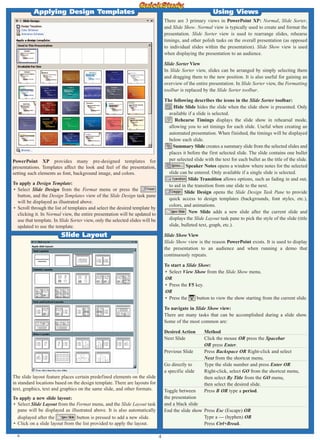 4
PowerPoint XP provides many pre-designed templates for
presentations. Templates affect the look and feel of the presentation,
setting such elements as font, background image, and colors.
To apply a Design Template:
• Select Slide Design from the Format menu or press the
button, and the Design Templates view of the Slide Design task pane
will be displayed as illustrated above.
• Scroll through the list of templates and select the desired template by
clicking it. In Normal view, the entire presentation will be updated to
use that template. In Slide Sorter view, only the selected slides will be
updated to use the template.
Applying Design Templates
Slide Layout
The slide layout feature places certain predefined elements on the slide
in standard locations based on the design template. There are layouts for
text, graphics, text and graphics on the same slide, and other formats.
To apply a new slide layout:
• Select Slide Layout from the Format menu, and the Slide Layout task
pane will be displayed as illustrated above. It is also automatically
displayed after the button is pressed to add a new slide.
• Click on a slide layout from the list provided to apply the layout.
There are 3 primary views in PowerPoint XP: Normal, Slide Sorter,
and Slide Show. Normal view is typically used to create and format the
presentation. Slide Sorter view is used to rearrange slides, rehearse
timings, and other polish tasks on the overall presentation (as opposed
to individual slides within the presentation). Slide Show view is used
when displaying the presentation to an audience.
Slide Sorter View
In Slide Sorter view, slides can be arranged by simply selecting them
and dragging them to the new position. It is also useful for gaining an
overview of the entire presentation. In Slide Sorter view, the Formatting
toolbar is replaced by the Slide Sorter toolbar.
The following describes the icons in the Slide Sorter toolbar:
Hide Slide hides the slide when the slide show is presented. Only
available if a slide is selected.
Rehearse Timings displays the slide show in rehearsal mode,
allowing you to set timings for each slide. Useful when creating an
automated presentation. When finished, the timings will be displayed
below each slide.
Summary Slide creates a summary slide from the selected slides and
places it before the first selected slide. The slide contains one bullet
per selected slide with the text for each bullet as the title of the slide.
Speaker Notes opens a window where notes for the selected
slide can be entered. Only available if a single slide is selected.
Slide Transition allows options, such as fading in and out,
to aid in the transition from one slide to the next.
Slide Design opens the Slide Design Task Pane to provide
quick access to design templates (backgrounds, font styles, etc.),
colors, and animations.
New Slide adds a new slide after the current slide and
displays the Slide Layout task pane to pick the style of the slide (title
slide, bulleted text, graph, etc.).
Slide Show View
Slide Show view is the reason PowerPoint exists. It is used to display
the presentation to an audience and when running a demo that
continuously repeats.
To start a Slide Show:
• Select View Show from the Slide Show menu.
OR
• Press the F5 key.
OR
• Press the button to view the show starting from the current slide.
To navigate in Slide Show view:
There are many tasks that can be accomplished during a slide show.
Some of the most common are:
Desired Action Method
Next Slide Click the mouse OR press the Spacebar
OR press Enter.
Previous Slide Press Backspace OR Right-click and select
Next from the shortcut menu.
Go directly to Type the slide number and press Enter OR
a specific slide Right-click, select GO from the shortcut menu,
then select By Title from the GO menu,
then select the desired slide.
Toggle between Press B OR type a period.
the presentation
and a black slide
End the slide show Press Esc (Escape) OR
Type a — (hyphen) OR
Press Ctrl+Break.
Using Views
A
 