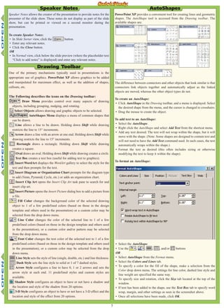 5
Speaker Notes allows the creator of the presentation to provide notes for the
presenter of the slide show. These notes do not display as part of the slide
show, but can be printed or viewed on a second monitor during the
presentation.
To create Speaker Notes:
• In Slide Sorter view, click the button.
• Enter any relevant notes.
• Click the Close button.
OR
• In Normal view, click below the slide preview (where the placeholder text
“Click to add notes” is displayed) and enter any relevant notes.
Speaker Notes
One of the primary mechanisms typically used in presentations is the
appropriate use of graphics. PowerPoint XP allows graphics to be added
and manipulated for maximum effect, as well as the addition of shapes,
callouts, etc.
The Following describes the icons on the Drawing toolbar:
Draw Menu provides control over many aspects of drawing
objects, including grouping, nudging, and rotating.
Select Objects allows drawing and graphic objects to be selected.
AutoShapes Menu displays a menu of common shapes that
can be drawn.
Line allows a line to be drawn. Holding down Shift while drawing
restricts the line to 15° increments.
Arrow draws a line with an arrow at one end. Holding down Shift while
drawing restricts the line to 15° increments.
Rectangle draws a rectangle. Holding down Shift while drawing
creates a square.
Oval draws an oval. Holding down Shift while drawing creates a circle.
Text Box creates a text box (useful for adding text to graphics).
Insert WordArt displays the WordArt gallery to select the style for the
text and then prompts for the text.
Insert Diagram or Organization Chart prompts for the diagram type
to add (Venn, Pyramid, Cycle, etc.) or adds an organization chart.
Insert Clip Art opens the Insert Clip Art task pane to search for and
insert clip art.
Insert Picture opens the Insert Picture dialog box to add a picture from
a file.
Fill Color changes the background color of the selected drawing
object to 1 of a few predefined colors (based on those in the design
template and others used in the presentation) or a custom color may be
selected from the drop down menu.
Line Color changes the color of the selected line to 1 of a few
predefined colors (based on those in the design template and others used
in the presentation), or a custom color and/or pattern may be selected
from the drop down menu.
Font Color changes the text color of the selected text to 1 of a few
predefined colors (based on those in the design template and others used
in the presentation), or a custom color may be selected from the drop
down menu.
Line Style sets the style of line (single, double, etc.) and line thickness.
Dash Style sets the line style to solid or 1 of 7 dashed styles.
Arrow Style configures a line to have 0, 1 or 2 arrows and sets the
arrow style at each end. 11 predefined styles and custom styles are
available.
Shadow Style configures an object to have or not have a shadow and
the location and style of the shadow from 20 options.
3-D Style configures an object to have or not have a 3-D effect and the
location and style of the effect from 20 options.
Drawing Toolbar
PowerPoint XP provides a convenient tool for creating lines and geometric
shapes. The AutoShape tool is accessed from the Drawing toolbar. The
available shapes are:
The difference between connectors and other objects that look similar is that
connectors link objects together and automatically adjust as the linked
objects are moved, whereas the other object types do not.
To create an AutoShape:
• Click AutoShape in the Drawing toolbar, and a menu is displayed. Select
the desired shape from the menu, and the cursor is changed to crosshairs.
• Drag the mouse to create the object.
To add text to an AutoShape:
• Select the AutoShape.
• Right click the AutoShape and select Add Text from the shortcut menu.
• Add any text desired. The text will not wrap within the shape, but it will
move with the shape. (Note: Some shapes are designed to contain text and
will not need to have the Add Text command used. In such cases, the text
automatically wraps within the shape.)
• Format the text as desired (this often includes sizing or otherwise
modifying the text to keep it within the shape).
To format an AutoShape:
• Select the AutoShape.
• Use the , , , , and/or buttons
OR
• Select AutoShape from the Format menu.
• Select the Colors and Lines tab.
• To specify a color for the fill of the shape, make a selection from the
Color drop down menu. The settings for line color, dashed line style and
line weight are specified the same way.
• To specify size and rotation, click the Size tab located at the top of the
window.
• If text has been added to the shape, use the Text Box tab to specify word
wrap, margin, and other settings as seen in the screenshot above.
• Once all selections have been made, click OK.
AutoShapes
 