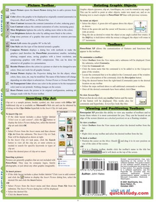 6
visit us at
quickstudy.com
Author: John Hales
Screen representations may vary
depending on the version of the
software installed. This guide is based
on the software version shipping at
the time of publication and is accurate
to that version. For specific changes
to a software application, see the
Read-Me file provided with the
software application. Screen
representations appear courtesy of
Microsoft Corporation, Redmond,
Washington.
© 2001 BarCharts, Inc.
Boca Raton, FL
October 2001
Picture Toolbar
Clip art is a sample picture, border, symbol, etc. that comes with Office XP.
Additional clip art is available on Microsoft’s Web site and can be obtained by
clicking on the Clips Online hyperlink in the Insert Clip Art task pane.
To insert Clip Art:
• If the slide layout includes a place holder labeled
"Click icon to add content", click the button to
display the Select Picture dialog box, select the desired
clip art and click OK.
OR
• Select Picture from the Insert menu and then choose
Clip Art from the submenu. The Insert Clip Art Task
Pane will be displayed as shown at right.
• In the Insert Clip Art task pane, click the Search
button to view all the clip art, or enter criteria as
needed to search for specific keywords or types of
clip art.
• Select the desired piece of clip art to insert.
Inserting a picture:
Pictures are generally graphics that are not included with
PowerPoint. They may be company logos, family
photographs, or just about any other graphic imaginable.
To insert picture:
• If the slide layout includes a place holder labeled "Click icon to add content"
and click the button to display the Insert Picture dialog box, select the
desired file and click the Insert button.
OR
• Select Picture from the Insert menu and then choose From File from the
submenu. The Insert Picture dialog box will be displayed.
• Select the desired file.
• Click the Insert button.
Inserting Clip Art
Graphic objects (pictures, clip art, AutoShapes, etc.) can be rotated to any angle.
This can be useful to point at other objects, make text stand out, and so on.
Rotating text is much simpler in PowerPoint XP than with previous versions.
To rotate an object:
• Select the object. A green dot will appear above the object
as shown.
• Point at the green dot and the cursor will become a circle
with an arrow.
• Drag the dot as desired to rotate the object at any angle (called free rotate). If
the Shift key is held down while the mouse is dragged, the object will rotate in
15° increments.
Rotating Graphic Objects
Insert Picture opens the Insert Picture dialog box to add a picture from
a file.
Color allows the graphic to be displayed as originally created (automatic) in
Grayscale, Black and White, or Washed Out.
More Contrast increases the contrast (saturation of color, reducing gray).
Less Contrast reduces the contrast (saturation of color, increasing gray).
More Brightness lightens the color by adding more white to the colors.
Less Brightness darkens the color by adding more black to the colors.
Crop trims portions of a graphic that aren’t desired or restores previous
trim work.
Rotate Left rotates the graphic 90° to the left.
Line Style sets the type of line desired around a graphic.
Compress Pictures displays a dialog box with methods to make the
graphics (and therefore the PowerPoint presentation) smaller, including
deleting cropped areas, saving graphics with a lower resolution, and
compressing graphics with JPEG compression. This can be done for
selected or all graphics in a presentation.
Recolor Picture allows the colors in a picture or chart to be changed to new
colors. Does not work for all graphic formats.
Format Picture displays the Properties dialog box for the object, where
colors, lines, sizes, etc. may be modified. The name of this button will change
depending on what object is selected (ex. Format Picture or Format WordArt).
Set Transparent Color allows one color in the picture to be the transparent
color (and so not printed). Nothing changes on the screen.
Reset Picture resets the picture to its original configuration, undoing all
changes made with the Picture toolbar.
PowerPoint XP allows the customization of features and functions that
appear in the toolbars.
To customize a toolbar:
• Select Toolbars from the View menu and a submenu will be displayed. From
the submenu, select Customize.
• Click the Commands tab.
• Click the menu name that the command is to be added to in the Categories
pane of the window.
• Locate the command that is to be added in the Commands pane of the window.
To view a description of the command, click the Description button.
• Drag the desired button from the right-hand (Commands) pane to the desired
location on any toolbar.
• Follow the steps outlined above to add additional commands to toolbars.
• Once all the desired commands have been added, click Close.
To view ScreenTips:
Point at (but do not click) any toolbar button and the name
of the button will be displayed. This works also for
comments and hyperlinks. ScreenTips look like this:
Toolbars
Powerpoint XP provides the ability to view any number of toolbars and to
locate them where it is most convenient for you. They can be located on an
edge of the screen (known as a docked position) or as a floating window.
To view a toolbar:
• Select Toolbars from the View menu and select the desired toolbar from the
list.
OR
• Right click on any toolbar and select the desired toolbar from the list.
To dock a toolbar:
• Position the cursor on the Move Handle and drag it to its new position on
one of the sides of the screen.
OR
• If it is a floating toolbar, double click the toolbar’s name in the title bar
and it will dock on the top of the screen.
Viewing and Positioning Toolbars
 