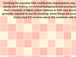 Finishing the essential CNA certification requirements may b
 steady work history, no criminal background and passing sta
 that's required. A higher school diploma or GED may also be
generally required to use for coaching. Some things are accep
          history but if it involves abuse the candidate will no
 