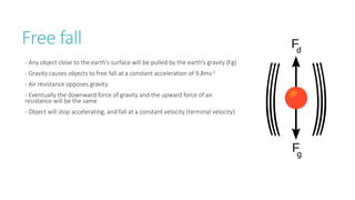 Free fall
- Any object close to the earth’s surface will be pulled by the earth’s gravity (Fg)
- Gravity causes objects to free fall at a constant acceleration of 9.8ms-2
- Air resistance opposes gravity
- Eventually the downward force of gravity and the upward force of air
resistance will be the same
- Object will stop accelerating, and fall at a constant velocity (terminal velocity)
 
