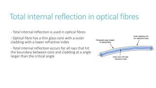 Total internal reflection in optical fibres
- Total internal reflection is used in optical fibres
- Optical fibre has a thin glass core with a outer
cladding with a lower refractive index
- Total internal reflection occurs for all rays that hit
the boundary between core and cladding at a angle
larger than the critical angle
 