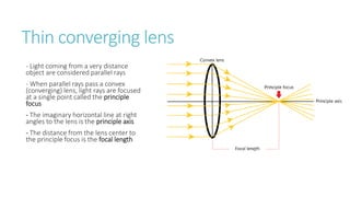 Thin converging lens
- Light coming from a very distance
object are considered parallel rays
- When parallel rays pass a convex
(converging) lens, light rays are focused
at a single point called the principle
focus
- The imaginary horizontal line at right
angles to the lens is the principle axis
- The distance from the lens center to
the principle focus is the focal length
 