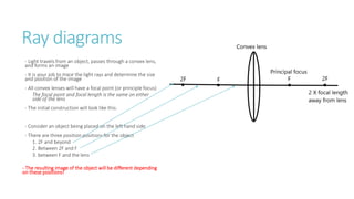 Ray diagrams
- Light travels from an object, passes through a convex lens,
and forms an image
- It is your job to trace the light rays and determine the size
and position of the image
- All convex lenses will have a focal point (or principle focus)
The focal point and focal length is the same on either
side of the lens
- The initial construction will look like this:
- Consider an object being placed on the left hand side
- There are three position positions for the object
1. 2F and beyond
2. Between 2F and F
3. between F and the lens
- The resulting image of the object will be different depending
on these positions!
 