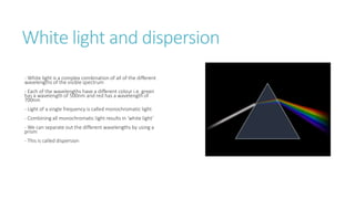 White light and dispersion
- White light is a complex combination of all of the different
wavelengths of the visible spectrum
- Each of the wavelengths have a different colour i.e. green
has a wavelength of 500nm and red has a wavelength of
700nm
- Light of a single frequency is called monochromatic light
- Combining all monochromatic light results in ‘white light’
- We can separate out the different wavelengths by using a
prism
- This is called dispersion
 