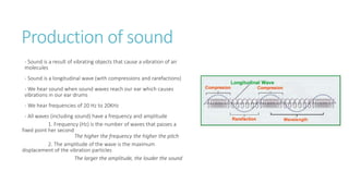 Production of sound
- Sound is a result of vibrating objects that cause a vibration of air
molecules
- Sound is a longitudinal wave (with compressions and rarefactions)
- We hear sound when sound waves reach our ear which causes
vibrations in our ear drums
- We hear frequencies of 20 Hz to 20KHz
- All waves (including sound) have a frequency and amplitude
1. Frequency (Hz) is the number of waves that passes a
fixed point her second
The higher the frequency the higher the pitch
2. The amplitude of the wave is the maximum
displacement of the vibration particles
The larger the amplitude, the louder the sound
 