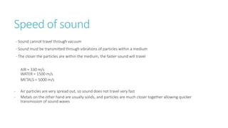 Speed of sound
- Sound cannot travel through vacuum
- Sound must be transmitted through vibrations of particles within a medium
- The closer the particles are within the medium, the faster sound will travel
AIR = 330 m/s
WATER = 1500 m/s
METALS = 5000 m/s
- Air particles are very spread out, so sound does not travel very fast
- Metals on the other hand are usually solids, and particles are much closer together allowing quicker
transmission of sound waves
 