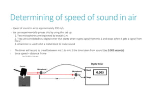 Determining of speed of sound in air
- Speed of sound in air is approximately 330 m/s
- We can experimentally proves this by using this set up:
1. Two microphones are separated by exactly 1m
2. They are connected to a digital timer that starts when it gets signal from mic 1 and stops when it gets a signal from
mic 2
3. A hammer is used to hit a metal block to make sound
- The timer will record to travel between mic 1 to mic 2 the time taken from sound (i.e. 0.003 seconds)
- Since speed = distance / time
1m / 0.003 = 330 m/s
 