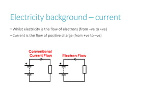 Electricity background – current
• Whilst electricity is the flow of electrons (from –ve to +ve)
• Current is the flow of positive charge (from +ve to –ve)
 
