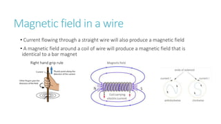 Magnetic field in a wire
• Current flowing through a straight wire will also produce a magnetic field
• A magnetic field around a coil of wire will produce a magnetic field that is
identical to a bar magnet
S
N
Right hand grip rule
 
