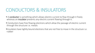 CONDUCTORS & INSULATORS
 A conductor is something which allows electric current to flow through it freely
whereas an insulator prevents any electric current flowing through it.
 Conductors have free flowing electrons which allow the passage of electric current
through the structure i.e. metals
Insulators have tightly bound electrons that are not free to move in the structure i.e.
rubber
 