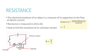 RESISTANCE
• The electrical resistance of an object is a measure of its opposition to the flow
of electric current
• Resistance is measured in ohms (Ω)
• How to find the resistance of an unknown resistor
Unknown resistor
Voltmeter
Ammeter
 