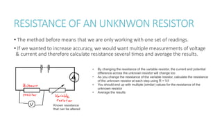 RESISTANCE OF AN UNKNWON RESISTOR
• The method before means that we are only working with one set of readings.
• If we wanted to increase accuracy, we would want multiple measurements of voltage
& current and therefore calculate resistance several times and average the results.
Known resistance
that can be altered
• By changing the resistance of the variable resistor, the current and potential
difference across the unknown resistor will change too
• As you change the resistance of the variable resistor, calculate the resistance
of the unknown resistor at each step using R = V/I
• You should end up with multiple (similar) values for the resistance of the
unknown resistor
• Average the results
 