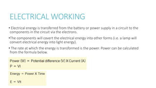 ELECTRICAL WORKING
• Electrical energy is transferred from the battery or power supply in a circuit to the
components in the circuit via the electrons.
•The components will covert the electrical energy into other forms (i.e. a lamp will
convert electrical energy into light energy).
• The rate at which the energy is transformed is the power. Power can be calculated
from the formula below.
 