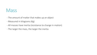 Mass
- The amount of matter that makes up an object
- Measured in kilograms (Kg)
- All masses have inertia (resistance to change in motion)
- The larger the mass, the larger the inertia
 