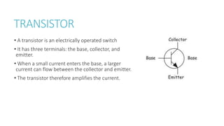 TRANSISTOR
• A transistor is an electrically operated switch
• It has three terminals: the base, collector, and
emitter.
• When a small current enters the base, a larger
current can flow between the collector and emitter.
• The transistor therefore amplifies the current.
 