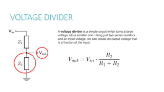 VOLTAGE DIVIDER
A voltage divider is a simple circuit which turns a large
voltage into a smaller one. Using just two series resistors
and an input voltage, we can create an output voltage that
is a fraction of the input.
 