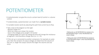 POTENTIOMETER
• A potentiometer can give the circuit a certain level of control i.e. volume
control
• Fundamentally, a potentiometer can made from a variable resistor.
• A variable resistor works by adjusting the path that current has to flow.
• Take a look at the diagram on the right
- Resistor length X+Y
- Wire can move up or down the resistor
- Vout is the voltage across length Y of resistor
- Changing length of X and Y by sliding the wire will change the resistance
of segment Y and therefore change Vout (i.e. V = I R)
• If this set up is connected to another component, for example an audio
unit, then the variation of output voltage can determine the volume of
the unit i.e. larger the output volume the larger the volume and vise
versa.
• Sliding wire up will INCREASE the resistance by
INCREASING length Y which INCREASES the
output voltage.
• Sliding wire down will DECREASE the resistance
by DECREASING length Y which DECREASES the
output voltage
 