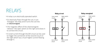 RELAYS
• A relay is an electrically operated switch.
• As electricity flows through the coil, it can
“energize” the relay and it turns the coil into
an electromagnet.
• The magnetic effect of this electromagnet
“attracts” the open switch on the right and closes it
to connect the circuit.
• A small current through the left circuit can be used
to trigger the connection of the second circuit on
the right which has a much higher current flowing
through it.
 