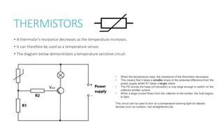 THERMISTORS
• A thermistor’s resistance decreases as the temperature increases.
• It can therefore be used as a temperature sensor.
• The diagram below demonstrates a temperature sensitive circuit:
• When the temperature rises, the resistance of the thermistor decreases.
• This means that it takes a smaller share of the potential difference from the
power supply whilst R1 takes a larger share.
• The PD across the base (of transistor) is now large enough to switch on the
collector-emitter current.
• When a large current flows from the collector to the emitter, the bulb begins
to light.
This circuit can be used to turn on a temperature warning light for electric
devices such as cookers, hair straighteners etc.
Vout
 